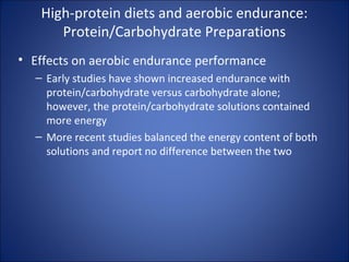 High-protein diets and aerobic endurance:
Protein/Carbohydrate Preparations
• Effects on aerobic endurance performance
– Early studies have shown increased endurance with
protein/carbohydrate versus carbohydrate alone;
however, the protein/carbohydrate solutions contained
more energy
– More recent studies balanced the energy content of both
solutions and report no difference between the two
 