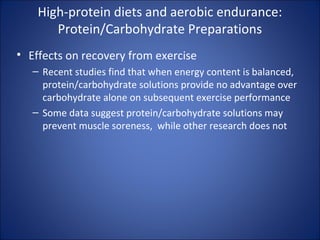 High-protein diets and aerobic endurance:
Protein/Carbohydrate Preparations
• Effects on recovery from exercise
– Recent studies find that when energy content is balanced,
protein/carbohydrate solutions provide no advantage over
carbohydrate alone on subsequent exercise performance
– Some data suggest protein/carbohydrate solutions may
prevent muscle soreness, while other research does not
 