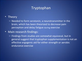 Tryptophan
• Theory
– Needed to form serotonin, a neurotransmitter in the
brain, which has been theorized to decrease pain
perception and delay fatigue during exercise
• Main research findings:
– Findings from studies are somewhat equivocal, but in
general suggest that tryptophan supplementation is not an
effective ergogenic aid for either strength or aerobic
endurance exercise
 