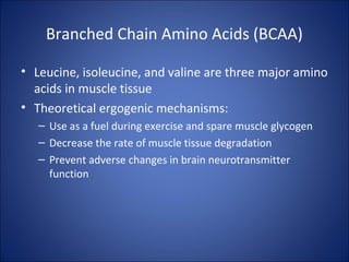 Branched Chain Amino Acids (BCAA)
• Leucine, isoleucine, and valine are three major amino
acids in muscle tissue
• Theoretical ergogenic mechanisms:
– Use as a fuel during exercise and spare muscle glycogen
– Decrease the rate of muscle tissue degradation
– Prevent adverse changes in brain neurotransmitter
function
 