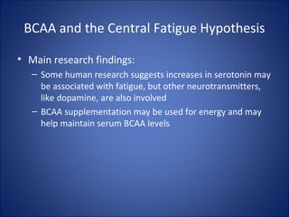 BCAA and the Central Fatigue Hypothesis
• Main research findings:
– Some human research suggests increases in serotonin may
be associated with fatigue, but other neurotransmitters,
like dopamine, are also involved
– BCAA supplementation may be used for energy and may
help maintain serum BCAA levels
 