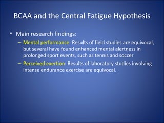BCAA and the Central Fatigue Hypothesis
• Main research findings:
– Mental performance: Results of field studies are equivocal,
but several have found enhanced mental alertness in
prolonged sport events, such as tennis and soccer
– Perceived exertion: Results of laboratory studies involving
intense endurance exercise are equivocal.
 