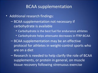 BCAA supplementation
• Additional research findings:
– BCAA supplementation not necessary if
carbohydrate is available
• Carbohydrate is the best fuel for endurance athletes
• Carbohydrate helps attenuate decreases in fTRP:BCAA
– BCAA supplementation may be an effective
protocol for athletes in weight-control sports who
are on a diet
– Research is needed to help clarify the role of BCAA
supplements, or protein in general, on muscle
tissue recovery following strenuous exercise
 