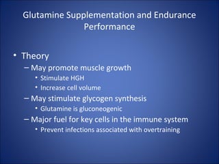 Glutamine Supplementation and Endurance
Performance
• Theory
– May promote muscle growth
• Stimulate HGH
• Increase cell volume
– May stimulate glycogen synthesis
• Glutamine is gluconeogenic
– Major fuel for key cells in the immune system
• Prevent infections associated with overtraining
 