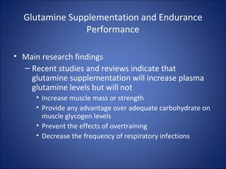 Glutamine Supplementation and Endurance
Performance
• Main research findings
– Recent studies and reviews indicate that
glutamine supplementation will increase plasma
glutamine levels but will not
• Increase muscle mass or strength
• Provide any advantage over adequate carbohydrate on
muscle glycogen levels
• Prevent the effects of overtraining
• Decrease the frequency of respiratory infections
 