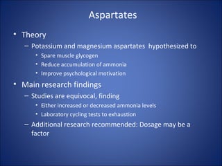 Aspartates
• Theory
– Potassium and magnesium aspartates hypothesized to
• Spare muscle glycogen
• Reduce accumulation of ammonia
• Improve psychological motivation
• Main research findings
– Studies are equivocal, finding
• Either increased or decreased ammonia levels
• Laboratory cycling tests to exhaustion
– Additional research recommended: Dosage may be a
factor
 