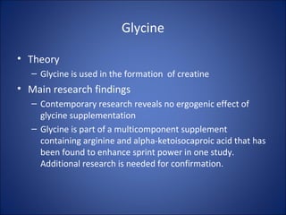 Glycine
• Theory
– Glycine is used in the formation of creatine
• Main research findings
– Contemporary research reveals no ergogenic effect of
glycine supplementation
– Glycine is part of a multicomponent supplement
containing arginine and alpha-ketoisocaproic acid that has
been found to enhance sprint power in one study.
Additional research is needed for confirmation.
 