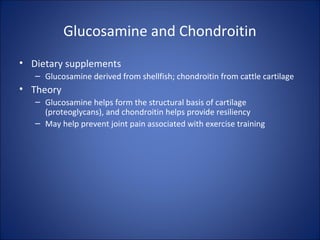 Glucosamine and Chondroitin
• Dietary supplements
– Glucosamine derived from shellfish; chondroitin from cattle cartilage
• Theory
– Glucosamine helps form the structural basis of cartilage
(proteoglycans), and chondroitin helps provide resiliency
– May help prevent joint pain associated with exercise training
 