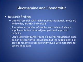 Glucosamine and Chondroitin
• Research findings
– Limited research with highly trained individuals; most are
with older, arthritic individuals
– A substantial number of studies and reviews indicate
supplementation reduced joint pain and improved
mobility
– Large NIH study (GAIT) found no overall reduction in knee
pain in osteoarthritic individuals, but the supplement did
provide relief to a subset of individuals with moderate to
severe knee pain
 