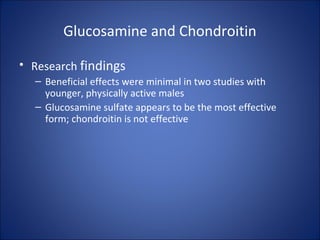 Glucosamine and Chondroitin
• Research findings
– Beneficial effects were minimal in two studies with
younger, physically active males
– Glucosamine sulfate appears to be the most effective
form; chondroitin is not effective
 