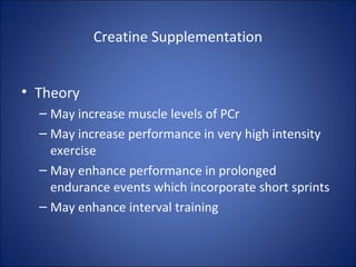 Creatine Supplementation
• Theory
– May increase muscle levels of PCr
– May increase performance in very high intensity
exercise
– May enhance performance in prolonged
endurance events which incorporate short sprints
– May enhance interval training
 