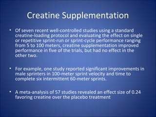 Creatine Supplementation
• Of seven recent well-controlled studies using a standard
creatine-loading protocol and evaluating the effect on single
or repetitive sprint-run or sprint-cycle performance ranging
from 5 to 100 meters, creatine supplementation improved
performance in five of the trials, but had no effect in the
other two.
• For example, one study reported significant improvements in
male sprinters in 100-meter sprint velocity and time to
complete six intermittent 60-meter sprints.
• A meta-analysis of 57 studies revealed an effect size of 0.24
favoring creatine over the placebo treatment
 
