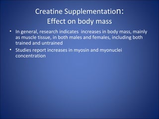 Creatine Supplementation:
Effect on body mass
• In general, research indicates increases in body mass, mainly
as muscle tissue, in both males and females, including both
trained and untrained
• Studies report increases in myosin and myonuclei
concentration
 