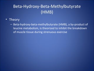 Beta-Hydroxy-Beta-Methylbutyrate
(HMB)
• Theory
– Beta-hydroxy-beta-methylbutyrate (HMB), a by-product of
leucine metabolism, is theorized to inhibit the breakdown
of muscle tissue during strenuous exercise
 