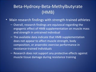 Beta-Hydroxy-Beta-Methylbutyrate
(HMB)
• Main research findings with strength-trained athletes
– Overall, research findings are equivocal regarding the
ergogenic effect of HMB supplementation on muscle mass
and strength in untrained individual
– The available data indicate that HMB supplementation
does not appear to affect muscle strength, body
composition, or anaerobic exercise performance in
resistance-trained individuals
– Research does not support any protective effects against
muscle tissue damage during resistance training
 