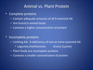 Animal vs. Plant Protein
• Complete proteins
– Contain adequate amounts of all 9 essential AA
– Are found in animal foods
– Contains a higher concentration of protein
• Incomplete proteins
– Limiting AA: A deficiency of one or more essential AA
• Legumes (methionine) Grains (Lysine)
– Plant foods are incomplete proteins
– Contains a smaller concentration of protein
 