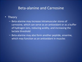 Beta-alanine and Carnosine
• Theory
– Beta-alanine may increase intramuscular stores of
carnosine, which can serve as an antioxidant or as a buffer
of hydrogen ions, reducing acidity, and increasing the
lactate threshold
– Beta-alanine may also form another peptide, anserine,
which may function as an antioxidant in muscles
 
