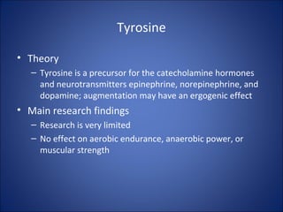 Tyrosine
• Theory
– Tyrosine is a precursor for the catecholamine hormones
and neurotransmitters epinephrine, norepinephrine, and
dopamine; augmentation may have an ergogenic effect
• Main research findings
– Research is very limited
– No effect on aerobic endurance, anaerobic power, or
muscular strength
 