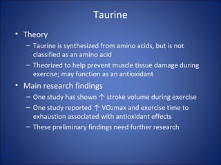 Taurine
• Theory
– Taurine is synthesized from amino acids, but is not
classified as an amino acid
– Theorized to help prevent muscle tissue damage during
exercise; may function as an antioxidant
• Main research findings
– One study has shown ↑ stroke volume during exercise
– One study reported ↑ VO2max and exercise time to
exhaustion associated with antioxidant effects
– These preliminary findings need further research
 