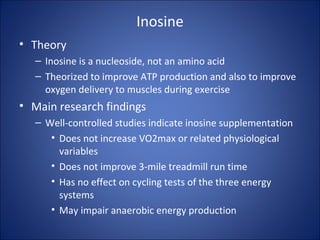 Inosine
• Theory
– Inosine is a nucleoside, not an amino acid
– Theorized to improve ATP production and also to improve
oxygen delivery to muscles during exercise
• Main research findings
– Well-controlled studies indicate inosine supplementation
• Does not increase VO2max or related physiological
variables
• Does not improve 3-mile treadmill run time
• Has no effect on cycling tests of the three energy
systems
• May impair anaerobic energy production
 