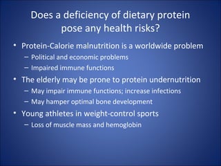 Does a deficiency of dietary protein
pose any health risks?
• Protein-Calorie malnutrition is a worldwide problem
– Political and economic problems
– Impaired immune functions
• The elderly may be prone to protein undernutrition
– May impair immune functions; increase infections
– May hamper optimal bone development
• Young athletes in weight-control sports
– Loss of muscle mass and hemoglobin
 