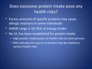 Does excessive protein intake pose any
health risks?
• Excess amounts of specific proteins may cause
allergic reactions in some individuals
• AMDR range is 10-35% of energy intake
• No UL has been established for protein intake
– High protein intake poses no health risks to most persons
– NAS indicates the source of protein may be related to
various health risks
 