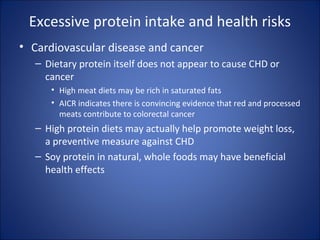 Excessive protein intake and health risks
• Cardiovascular disease and cancer
– Dietary protein itself does not appear to cause CHD or
cancer
• High meat diets may be rich in saturated fats
• AICR indicates there is convincing evidence that red and processed
meats contribute to colorectal cancer
– High protein diets may actually help promote weight loss,
a preventive measure against CHD
– Soy protein in natural, whole foods may have beneficial
health effects
 