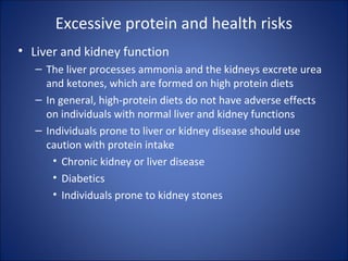 Excessive protein and health risks
• Liver and kidney function
– The liver processes ammonia and the kidneys excrete urea
and ketones, which are formed on high protein diets
– In general, high-protein diets do not have adverse effects
on individuals with normal liver and kidney functions
– Individuals prone to liver or kidney disease should use
caution with protein intake
• Chronic kidney or liver disease
• Diabetics
• Individuals prone to kidney stones
 
