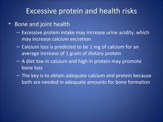 Excessive protein and health risks
• Bone and joint health
– Excessive protein intake may increase urine acidity, which
may increase calcium excretion
– Calcium loss is predicted to be 1 mg of calcium for an
average increase of 1 gram of dietary protein
– A diet low in calcium and high in protein may promote
bone loss
– The key is to obtain adequate calcium and protein because
both are needed in adequate amounts for bone formation
 