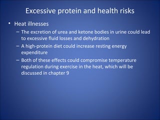 Excessive protein and health risks
• Heat illnesses
– The excretion of urea and ketone bodies in urine could lead
to excessive fluid losses and dehydration
– A high-protein diet could increase resting energy
expenditure
– Both of these effects could compromise temperature
regulation during exercise in the heat, which will be
discussed in chapter 9
 