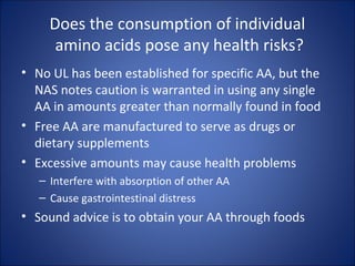 Does the consumption of individual
amino acids pose any health risks?
• No UL has been established for specific AA, but the
NAS notes caution is warranted in using any single
AA in amounts greater than normally found in food
• Free AA are manufactured to serve as drugs or
dietary supplements
• Excessive amounts may cause health problems
– Interfere with absorption of other AA
– Cause gastrointestinal distress
• Sound advice is to obtain your AA through foods
 