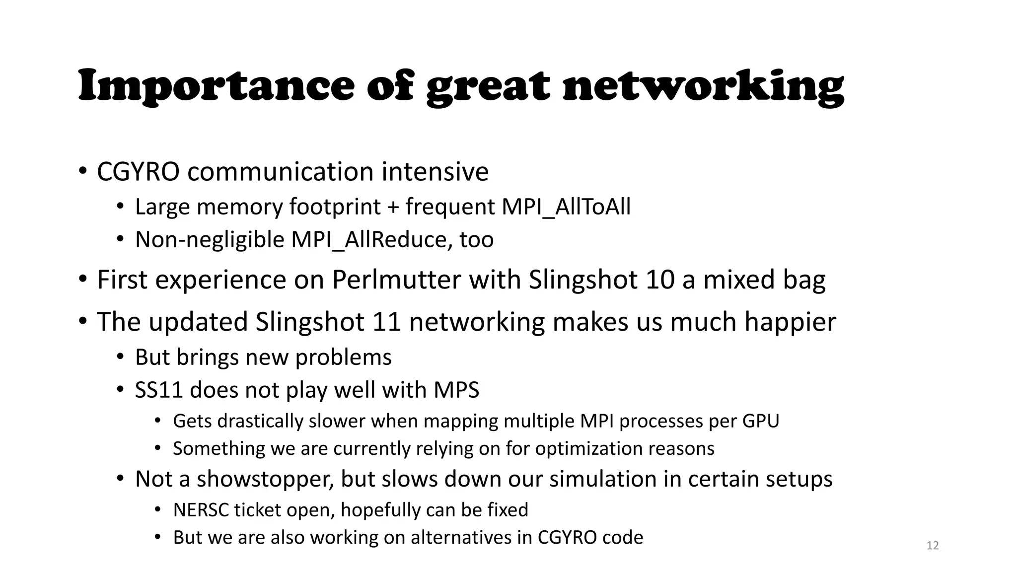 Importance of great networking
• CGYRO communication intensive
• Large memory footprint + frequent MPI_AllToAll
• Non-negligible MPI_AllReduce, too
• First experience on Perlmutter with Slingshot 10 a mixed bag
• The updated Slingshot 11 networking makes us much happier
• But brings new problems
• SS11 does not play well with MPS
• Gets drastically slower when mapping multiple MPI processes per GPU
• Something we are currently relying on for optimization reasons
• Not a showstopper, but slows down our simulation in certain setups
• NERSC ticket open, hopefully can be fixed
• But we are also working on alternatives in CGYRO code 12
 