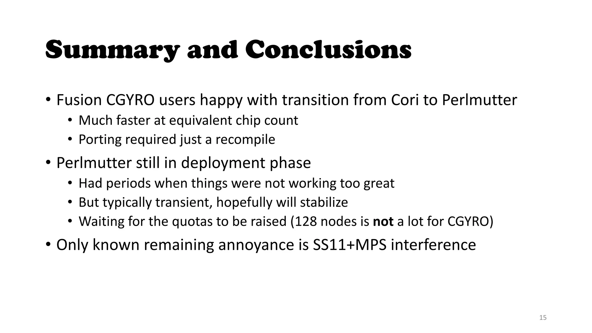 Summary and Conclusions
• Fusion CGYRO users happy with transition from Cori to Perlmutter
• Much faster at equivalent chip count
• Porting required just a recompile
• Perlmutter still in deployment phase
• Had periods when things were not working too great
• But typically transient, hopefully will stabilize
• Waiting for the quotas to be raised (128 nodes is not a lot for CGYRO)
• Only known remaining annoyance is SS11+MPS interference
15
 