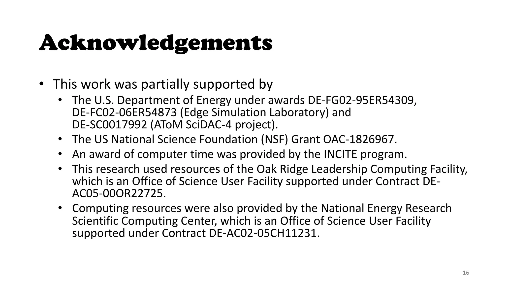 Acknowledgements
• This work was partially supported by
• The U.S. Department of Energy under awards DE-FG02-95ER54309,
DE-FC02-06ER54873 (Edge Simulation Laboratory) and
DE-SC0017992 (AToM SciDAC-4 project).
• The US National Science Foundation (NSF) Grant OAC-1826967.
• An award of computer time was provided by the INCITE program.
• This research used resources of the Oak Ridge Leadership Computing Facility,
which is an Office of Science User Facility supported under Contract DE-
AC05-00OR22725.
• Computing resources were also provided by the National Energy Research
Scientific Computing Center, which is an Office of Science User Facility
supported under Contract DE-AC02-05CH11231.
16
 