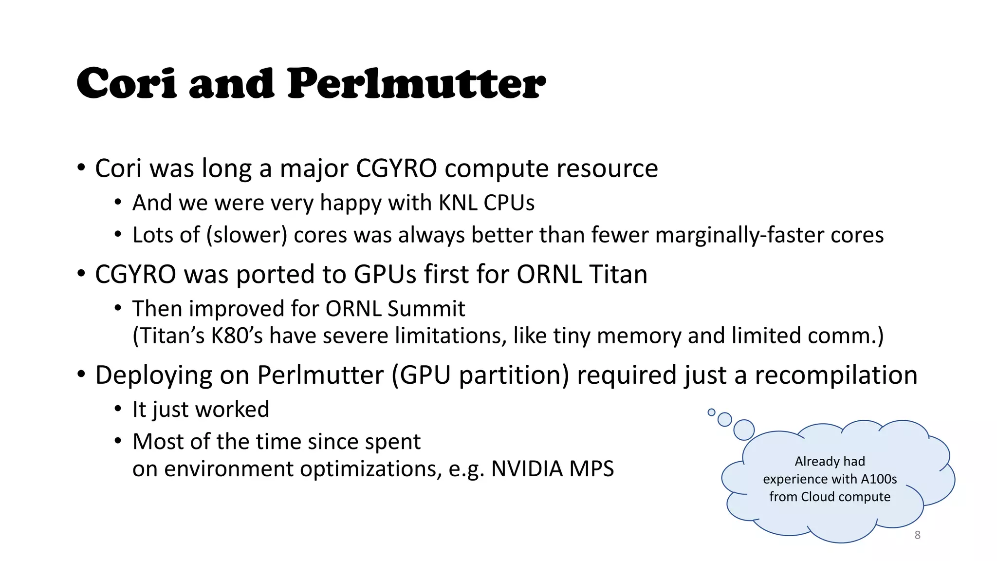 Cori and Perlmutter
• Cori was long a major CGYRO compute resource
• And we were very happy with KNL CPUs
• Lots of (slower) cores was always better than fewer marginally-faster cores
• CGYRO was ported to GPUs first for ORNL Titan
• Then improved for ORNL Summit
(Titan’s K80’s have severe limitations, like tiny memory and limited comm.)
• Deploying on Perlmutter (GPU partition) required just a recompilation
• It just worked
• Most of the time since spent
on environment optimizations, e.g. NVIDIA MPS Already had
experience with A100s
from Cloud compute
8
 
