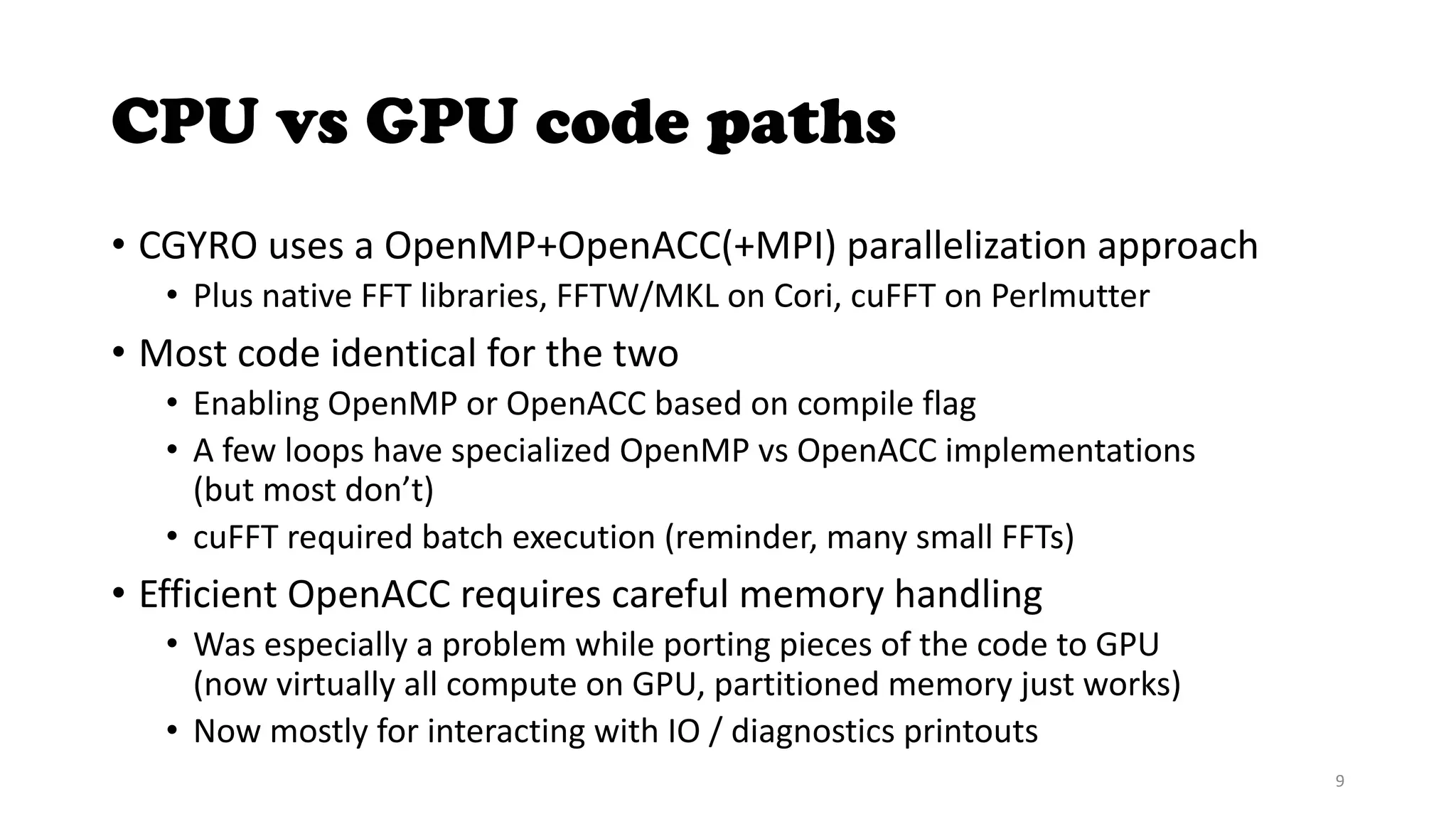 CPU vs GPU code paths
• CGYRO uses a OpenMP+OpenACC(+MPI) parallelization approach
• Plus native FFT libraries, FFTW/MKL on Cori, cuFFT on Perlmutter
• Most code identical for the two
• Enabling OpenMP or OpenACC based on compile flag
• A few loops have specialized OpenMP vs OpenACC implementations
(but most don’t)
• cuFFT required batch execution (reminder, many small FFTs)
• Efficient OpenACC requires careful memory handling
• Was especially a problem while porting pieces of the code to GPU
(now virtually all compute on GPU, partitioned memory just works)
• Now mostly for interacting with IO / diagnostics printouts
9
 