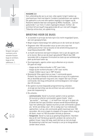 NUGAME 2.0
                            Een uitbreiding die we nu al zien: elke speler krijgt 2 weken op
                            voorhand een mail met daarin 3 andere mailadressen van spelers.
                            De opdracht is om met alle spelers tegelijk in te loggen op de
                            NuGame website (dat kan evengoed op MSN, Facebook… zijn) en
                            gedurende 1 uur met z’n allen ingelogd te blijven. Echter: de
                            architect (of een bug?) mag gedurende dit uur niet zelf inloggen.
                            Tikkertje online dus, als opwarming.


                            BRIEFING VOOR DE BUGS
                            •	 Je wandelt in principe de hele tijd in (zo recht mogelijke) lijnen,
                               aan een gezapig tempo.
                            •	 Begin ergens halverwege het safehouse en de rand van de kaart.
                            •	 Ongeveer elke 100 seconden stuur je een sms naar het
                               safehousenummer met je locatie en de windrichting waarin je
    Vergeet niet gsm-
                               loopt (bijvoorbeeld B2 – NW).
    nummers uit te          •	 Je hoeft niet binnen de kaart te blijven: het is aan de agents om
    wisselen (tussen           je te sturen. Ben je van de kaart gesukkeld? Wacht dan 500
    bugs en architect,         seconden (dit is ongeveer 8 minuten) en duik op een willekeurige
    bugs en het                plek op de kaart weer op.
    safehouse…).            •	 Sturingsregels: agents zullen op je afkomen en je sturen.
                               Dit gaat als volgt:
                               -	 klopje op de linkerschouder is 90° naar links
                               -	 klopje op de rechterschouder is 90° naar rechts
                               -	 klopje midden op je rug is 180° draaien
                            •	 Belangrijk! Elke agent kan je maar 1 commando geven.
                               Probeer dus een beetje te onthouden wie al op je af is gekomen.
                               Als je dezelfde persoon nog eens ziet, negeer dan zijn of haar
                               commando. Een bug onthoudt de commandogevers niet langer
                               dan 20 minuten.
                            •	 De spelers kunnen bepaalde programmering unlocken.
                               Je krijgt een berichtje van de architect als een unlock voor
                               jouw van toepassing is.
                            •	 De unlocks:
                              -	 communicatie: Vanaf nu kunnen spelers met je spreken.
                                 Ze kunnen je allerlei commando’s geven (zoals “stop”,
                                 “ga sneller”, “vertraag”...). Je hoeft hier niet op in te gaan als
                                 je denkt dat het spel hierdoor verpest wordt (bijvoorbeeld ga
                                 naar het safehouse). Spelers kunnen je ook commando’s geven
                                 als “drink een blikje cola”. Dit is nodig voor hun individuele
                                 opdrachten. Let op: elk commando geldt maximaal voor 100
                                 seconden. Als ze je vragen te stoppen of te gaan zitten, mag je
                                 dit doen, maar na 100 seconden vertrek je opnieuw.
                              -	 fotogeniek: Vanaf nu laat je je gewillig fotograferen. Voordien
                                 doe je dit niet! Verberg je gezicht, probeer de camera af te
                                 pakken (maar: loop niet weg, want dat kan je niet als bug).
                                 De bedoeling is dat het zeer moeilijk is om je te fotograferen
                                 zonder deze unlock.


    10



BINNENPAGINAS_DEF.indd 10                                                                             4/9/10 3:55:16 PM
 