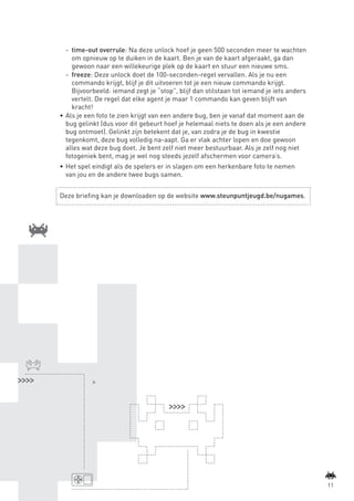 -	 time-out overrule: Na deze unlock hoef je geen 500 seconden meer te wachten
                       om opnieuw op te duiken in de kaart. Ben je van de kaart afgeraakt, ga dan
                       gewoon naar een willekeurige plek op de kaart en stuur een nieuwe sms.
                    -	 freeze: Deze unlock doet de 100-seconden-regel vervallen. Als je nu een
                       commando krijgt, blijf je dit uitvoeren tot je een nieuw commando krijgt.
                       Bijvoorbeeld: iemand zegt je “stop”, blijf dan stilstaan tot iemand je iets anders
                       vertelt. De regel dat elke agent je maar 1 commando kan geven blijft van
                       kracht!
                 •	 Als je een foto te zien krijgt van een andere bug, ben je vanaf dat moment aan de
                    bug gelinkt (dus voor dit gebeurt hoef je helemaal niets te doen als je een andere
                    bug ontmoet). Gelinkt zijn betekent dat je, van zodra je de bug in kwestie
                    tegenkomt, deze bug volledig na-aapt. Ga er vlak achter lopen en doe gewoon
                    alles wat deze bug doet. Je bent zelf niet meer bestuurbaar. Als je zelf nog niet
                    fotogeniek bent, mag je wel nog steeds jezelf afschermen voor camera’s.
                 •	 Het spel eindigt als de spelers er in slagen om een herkenbare foto te nemen
                    van jou en de andere twee bugs samen.


                 Deze briefing kan je downloaden op de website www.steunpuntjeugd.be/nugames.




                tcennoc




                                                                                                                    11



BINNENPAGINAS_DEF.indd 11                                                                                   4/9/10 3:55:16 PM
 