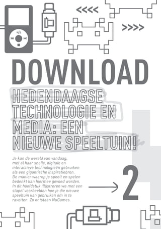 DOWNLOAD


                                                2
      Je kan de wereld van vandaag,
      met al haar snelle, digitale en
      interactieve technologieën gebruiken
      als een gigantische inspiratiebron.
      De manier waarop je speelt en spelen
      bedenkt kan hiermee gevoed worden.
      In dit hoofdstuk illustreren we met een
      stapel voorbeelden hoe je die nieuwe
      speeltuin kan gebruiken om in te
      ravotten. Zo ontstaan NuGames.




BINNENPAGINAS_DEF.indd 12                       4/9/10 3:55:16 PM
 