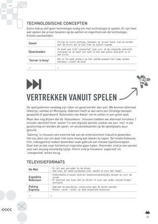 TECHNOLOGISCHE CONCEPTEN
                 Soms heb je zelf geen technologie nodig om met technologie te spelen. Er zijn heel
                 wat spelen die je kan baseren op de wetten en eigenheid van de technologie.
                 Enkele voorbeelden:

                                          Je kan je score opslaan. Wanneer je ‘eraan’ bent, kan je verder
                  Saven                   met de score die je had toen je laatst savede
                                          Je moet een tijd ‘connected’ zijn voor je de volgende opdracht
                  Downloaden              ontvangt en je weet ook niet of het een echte opdracht is of
                                          een virus
                                          Als er te veel spelers op het zelfde moment het kamp willen
                  ‘Server is busy’        inkomen, crasht de boel

                  …                       …




                 VERTREKKEN VANUIT SPELEN
                 De spelsystemen vandaag zijn rijker en gevarieerder dan ooit. We kennen allemaal
                 tikkertje, voetbal en Monopoly. Iedereen heeft al wel eens een Stratego bosspel
                 gespeeld of geprobeerd ‘Kolonisten van Katan’ om te zetten in een groot spel.
                 Maar dan nog blijven dat de ‘klassiekers’. Intussen hebben we allemaal minstens 1
                 virtuele identiteit (met ‘avatar’) in een digitale wereld, zoeken we een ‘mol’ in elk
                 gezelschap en worden de speel- en verzamelkaarten op de speelplaats duur
                 geruild.
                 ‘Gaming’ is intussen een enorme tak van de entertainment industrie geworden.
                 Het zou dom zijn om daar niet eens stevig wat ideeën te rapen. De media (televisie,
                 film, videogames) maken bovendien vaak gebruik van nieuwe (spel)concepten.
                 Daar kan je ook naar hartenlust inspiratie gaan halen. Hieronder vind je een aanzet
                 voor een eeuwig onvolledig lijstje. Hierin vind je trouwens ‘expected’ en
                 ‘unexpected’ acties terug.


                 TELEVISIEFORMATS
                                     -	 Er zit een verrader in de ploeg
                  De Mol             -	 Wat kies je? Geld verdienen voor jezelf of voor het team?
                                     -	 Individuele proeven leveren levensnoodzakelijke dingen op voor de
                  Expeditie             groep
                  Robinson           -	 Er bestaat een kans dat je afvalt of naar een ander eiland (kamp)
                                        verhuist
                  Peking             -	 Gebruik de bevolking, interactie met de echte wereld
                  Express            -	 Racen, racen, racen, op alle mogelijke manieren

                  …                  …




                                                                                                                    15



BINNENPAGINAS_DEF.indd 15                                                                                   4/9/10 3:55:17 PM
 
