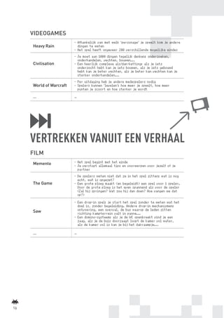 VIDEOGAMES
                                  -	 Afhankelijk van met welk ‘personage’ je speelt kom je andere
              Heavy Rain             dingen te weten
                                  -	 Het spel heeft ongeveer 200 verschillende mogelijke eindes
                                  -	 Je moet aan 1000 dingen tegelijk denken: onderzoeken,
                                     onderhandelen, vechten, bouwen...
              Civilisation        -	 Een heerlijk complexe als/dan-ketting: als je iets
                                     onderzocht hebt kan je iets bouwen, als je iets gebouwd
                                     hebt kan je beter vechten, als je beter kan vechten kan je
                                     sterker onderhandelen...
                                  -	 Per uitdaging heb je andere medespelers nodig
              World of Warcraft   -	 Spelers kunnen ‘levelen’: hoe meer je speelt, hoe meer
                                     punten je scoort en hoe sterker je wordt

              …                   …




             VERTREKKEN VANUIT EEN VERHAAL
             FILM
              Memento             -	Het spel begint met het einde
                                  -	Je verstopt allemaal tips en voorwerpen voor jezelf of je
                                    partner
                                  -	De spelers weten niet dat ze in het spel zitten: wat is nog
                                    echt, wat is opgezet?
              The Game            -	Een grote ploeg maakt (en begeleidt) een spel voor 1 speler.
                                    Voor de grote ploeg is het even spannend als voor de speler
                                    (Zal hij springen? Wat zou hij dan doen? Hoe vangen we dat
                                    op?)
                                  -	Een drop-in spel: je start het spel zonder te weten wat het
                                    doel is, zonder begeleiding. Andere drop-in mechanismen:
              Saw                   ontvoering, een overval, de bus waarop de leden zitten
                                    richting kampterrein valt in panne...
                                  -	Een domino-systeem: als je de WC openbreekt vind je een
                                    zaag, als je de buis doorzaagt loopt de kamer vol water,
                                    als de kamer vol is kan je bij het dakraampje...

              …                   …




    16



BINNENPAGINAS_DEF.indd 16                                                                           4/9/10 3:55:17 PM
 