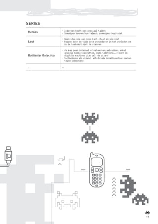 SERIES
                                         -	Iedereen heeft een speciaal talent
                  Heroes                 -	Sommigen kennen hun talent, sommigen (nog) niet

                                         -	Geen idee wie aan jouw kant staat en wie niet
                  Lost                   -	Reizen door de tijd: iets veranderen in het verleden om
                                           in de toekomst niet te sterven

                                         -	Je mag geen internet of netwerken gebruiken, enkel
                                           analoge media (cassettes, oude telefoons...) want de
                  Battlestar Galactica     digitale machines zijn zelf de vijand
                                         -	Technologie als vijand, artificiële intelligentie: spelen
                                           tegen computers

                  …                      …




                                                                                                               17



BINNENPAGINAS_DEF.indd 17                                                                              4/9/10 3:55:17 PM
 