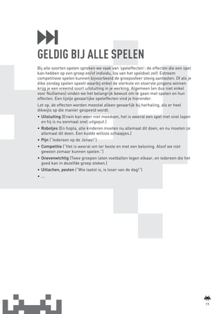 GELDIG BIJ ALLE SPELEN
                 Bij alle soorten spelen spreken we vaak van ‘speleffecten’: de effecten die een spel
                 kan hebben op een groep en/of individu, los van het speldoel zelf. Extreem
                 competitieve spelen kunnen bijvoorbeeld de groepssfeer stevig aantasten. Of als je
                 élke zondag spelen speelt waarbij enkel de sterkste en stoerste jongens winnen
                 krijg je een vreemd soort uitsluiting in je werking. Algemeen (en dus niet enkel
                 voor NuGames) vinden we het belangrijk bewust om te gaan met spelen en hun
                 effecten. Een lijstje gevaarlijke speleffecten vind je hieronder.
                 Let op, de effecten worden meestal alleen gevaarlijk bij herhaling, als er heel
                 dikwijls op die manier gespeeld wordt.
                 •	 Uitsluiting (Erwin kan weer niet meedoen, het is weeral een spel met snel lopen
                    en hij is nu eenmaal snel uitgeput.)
                 •	 Robotjes (En hopla, alle kinderen moeten nu allemaal dit doen, en nu moeten ze
                    allemaal dit doen. Een kudde willoze schaapjes.)
                 •	 Pijn (“Iedereen op de Jonas!”)
                 •	 Competitie (“Het is weeral om ter beste en met een beloning. Alsof we niet
                    gewoon zomaar kunnen spelen.”)
                 •	 Onevenwichtig (Twee groepen laten voetballen tegen elkaar, en iedereen die het
                    goed kan in dezelfde groep steken.)
                 •	 Uitlachen, pesten (“Wie laatst is, is loser van de dag!”)
                 •	 ...




                                                                                                                19



BINNENPAGINAS_DEF.indd 19                                                                               4/9/10 3:55:17 PM
 