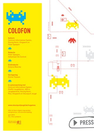 send new message
       COLOFON
       Auteurs
       Centrum Informatieve Spelen,
       Koning Kevin, Vliegwerk en
       Peter Spaepen




                                                               send new message
       Redactie
       Peter Spaepen,
       Sebastiaan De Coninck



       Eindredactie
       Evelyne Blancke



       Vormgeving
       Emma Thyssen



       In samenwerking met
       Centrum Informatieve Spelen,
       Graffiti Jeugddienst, JAVI.tv,
       Jeugdwerknet, Koning Kevin,
       Risx, Vliegwerk en Steunpunt Jeugd




       www.steunpuntjeugd.be/nugames

       Alles uit deze uitgave mag worden
       overgenomen, mits bronvermelding.
       april 2010
       V.U.: Kris Lamberts



                                                                                  PRESS PL

BINNENPAGINAS_DEF.indd 2                                                          4/9/10 3:55:14 PM
 
