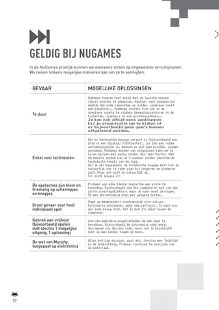 GELDIG BIJ NUGAMES
             In de NuGames praktijk kunnen we eveneens stoten op ongewenste verschijnselen.
             We reiken telkens mogelijke manieren aan om ze te vermijden.


              GEVAAR                        MOGELIJKE OPLOSSINGEN
                                            NuGames hoeven niet enkel met de laatste nieuwe
                                            (dure) snufjes te gebeuren. Hanteer veel unexpected
                                            media: die oude cassettes op zolder, iedereen zoekt
                                            een babyfoon... Sommige snufjes zijn ook in de
                                            openbare ruimte te vinden: bewegingssensoren in de
              Te duur                       toiletten, scanners in een grootwarenhuis...
                                            Je kan ook altijd eens aankloppen
                                            bij je organisatie om te kijken of
                                            er bijvoorbeeld geen gsm’s kunnen
                                            uitgeleend worden.

                                            Als er technische bagage vereist is (bijvoorbeeld een
                                            iPod of een digitaal fototoestel), las dan een ruime
                                            verkenningsfase in. Gewoon er wat mee prullen, zonder
                                            speldoel. NuGames bieden een uitgelezen kans om te
                                            leren werken met media zonder die ‘leer’factor. Met
              Enkel voor techneuten         de meeste spelen kan je trouwens zonder gevorderde
                                            technische kennis aan de slag.
                                            Als je als begeleider de technische bagage mist kan je
                                            natuurlijk ook te rade gaan bij jongeren en kinderen
                                            zelf. Maar dat wist je natuurlijk al.
                                            Tot slot: Google it!

              De spelacties zijn klein en   Probeer aan elke kleine spelactie een grote te
                                            koppelen. Bijvoorbeeld sms’jes combineren met van die
              friemelig op schermpjes       grote vloertegelletters waar je over moet springen.
              en knopjes                    Of een letterkoekje eten per getypte letter.
                                            Maak je medespelers noodzakelijk voor elkaar.
              Groot gevaar voor heel        Informatie doorgeven, gehe ime partners… Je wint pas
              individueel spel              als jouw ploeg wint, het is met z’n allen tegen de
                                            computer.

              Gebrek aan vrijheid           Voorzie meerdere mogelijkheden om een doel te
              (bijvoorbeeld spelen          bereiken. Bijvoorbeeld de informatie niet enkel
              met slechts 1 mogelijke       doorgeven via die éne code, maar ook in blacklight
              uitgang, 1 oplossing)         inkt op een kelder tegen de muur.

              De wet van Murphy,            Alles wat kan misgaan, gaat mis. Voorzie een ‘hulplijn’
                                            in de spelsetting. Probeer reserves te voorzien van
              toegepast op elektronica      je materiaal.




    20



BINNENPAGINAS_DEF.indd 20                                                                             4/9/10 3:55:18 PM
 