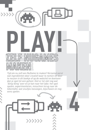 PLAY!
      Tijd om nu zelf een NuGame te maken! Verzamel eerst
      wat ingrediënten door creatief waar te nemen (of door
      te neuzen in dit boekje of op de website) en boetseer
      dan je spel tot een geheel. Giet er tot slot nog wat
      ‘bling-bling’ over en je kan naar het labo: het spel




                                                              4
      spelen, experimenteren, misschien terug naar de
      tekentafel, wat snuifjes toevoegen, bijschaven en nog
      eens spelen.




BINNENPAGINAS_DEF.indd 21                                     4/9/10 3:55:18 PM
 