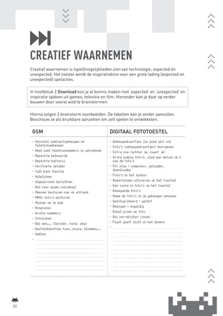 CREATIEF WAARNEMEN
             Creatief waarnemen is (spel)mogelijkheden zien van technologie, expected én
             unexpected. Het toestel wordt de inspiratiebron voor een grote lading (expected en
             unexpected) spelacties.

             In hoofdstuk 2 Download kon je al kennis maken met ‘expected’ en ‘unexpected’ en
             inspiratie opdoen uit games, televisie en film. Hieronder kan je daar op verder
             bouwen door vooral wild te brainstormen.

             Hierna volgen 2 brainstorm voorbeelden. De tabellen kan je verder aanvullen.
             Beschouw ze als bruikbare aanzetten om zelf spelen te ontwikkelen.

              GSM                                                                                                        DIGITAAL FOTOTOESTEL
              -	Verschil simkaartgeheugen en                                                                             -	Geheugenkaartjes (zo goed als) vol
                telefoongeheugen                                                                                         -	Foto’s (geheugenkaartjes) doorgeven
              -	Heel veel telefoonnummers in adresboek                                                                   -	Extra oog (achter je, naast je)
              -	Beperkte belwaarde                                                                                       -	Grote lading foto’s, vind een detail op 1
              -	Beperkte batterij                                                                                          van de foto’s
              -	Verstopte oplader                                                                                        -	Pit stop = computer, uploaden,
              -	Call back functie                                                                                          downloaden
              -	Hulplijnen                                                                                               -	Foto’s in het donker
              -	Ingesproken berichten                                                                                    -	Bewerkingen uitvoeren op het toestel
              -	Bel naar eigen voicemail                                                                                 -	Een route in foto’s op het toestel
              -	Mensen besturen van op afstand                                                                           -	Bewegende foto’s
              -	MMS: foto’s opsturen                                                                                     -	Neem de foto’s in je geheugen opnieuw
              -	Muziek op je gsm                                                                                         -	Gefotografeerd = getikt
              -	Ringtones                                                                                                -	Bewogen = ongeldig
              -	Gratis nummers                                                                                           -	Enkel groen op foto
              -	Infolijnen                                                                                               -	Als verrekijker (zoom)
              -	Bel een... (Serviër, hond, oma)                                                                          -	Flash geeft licht in het donker
              -	Besteldiensten: taxi, pizza, bloemen...                                                                  -	....................................................................................................
                                                                                                                             ....................................................................................................
              -	Wekker                                                                                                       ....................................................................................................
              -	....................................................................................................         ....................................................................................................
                  ....................................................................................................       ....................................................................................................
                  ....................................................................................................       ....................................................................................................
                  ....................................................................................................       ....................................................................................................
                  ....................................................................................................       ....................................................................................................
                  ....................................................................................................       ....................................................................................................
                  ....................................................................................................       ....................................................................................................
                  ....................................................................................................       ....................................................................................................




    22



BINNENPAGINAS_DEF.indd 22                                                                                                                                                                                                           4/9/10 3:55:18 PM
 