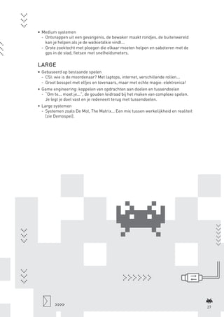 •	 Medium systemen
                    -	 Ontsnappen uit een gevangenis, de bewaker maakt rondjes, de buitenwereld
                       kan je helpen als je de walkietalkie vindt...
                    -	 Grote zoektocht met ploegen die elkaar moeten helpen en saboteren met de
                       gps in de stad, fietsen met snelheidsmeters.

                 LARGE
                 •	 Gebaseerd op bestaande spelen
                    -	 CSI: wie is de moordenaar? Met laptops, internet, verschillende rollen...
                    -	 Groot bosspel met elfjes en tovenaars, maar met echte magie: elektronica!
                 •	 Game engineering: koppelen van opdrachten aan doelen en tussendoelen
                    -	 “Om te... moet je...”, de gouden leidraad bij het maken van complexe spelen.
                       Je legt je doel vast en je redeneert terug met tussendoelen.
                 •	 Large systemen
                    -	 Systemen zoals De Mol, The Matrix... Een mix tussen werkelijkheid en realiteit
                       (zie Demospel).




                                                                                                                27



BINNENPAGINAS_DEF.indd 27                                                                               4/9/10 3:55:18 PM
 