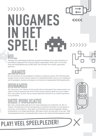 Vandaag. Een hedendaags landschap, bezaaid met laptops vol sociale netwerken en
         onzichtbare toegang tot het internet, digitale omgevingen, iPods, gsm’s en dit alles
         liefst mét afstandbediening. On/Off. Skip. Fast Forward. Een nieuwe, spannende
         speeltuin.




         De core business van het jeugdwerk: kinderen en jongeren spelen. Écht. Met blozende
         wangen rennen ze door bossen, duiken ze in fantasiewerelden, leven ze zich volledig uit
         op het speelplein, bouwen ze kampen en verkennen ze leegstaande fabrieksgebouwen.




         ‘Nu’ lees je als ‘new’. Nieuw, of toch op zijn minst vernieuwend. Een nieuwe manier van
         spelen of hoe de speeltuin van de 21e eeuw nieuwe impulsen geeft om je uit te dagen
         eens ‘iets anders’ te doen. Hoe je nieuwe zaken leert kennen en ze creatief meeneemt
         in je activiteiten.




         Een ruwe, avontuurlijke gids door een nieuw landschap: de combinatie van ‘Nu’ en
         ‘Games’. Een gids die je vooral veel goesting en inspiratie wil bieden om zelf spelen te
         verzinnen, uit te proberen... Deze gids is niet bedoeld als wetenschappelijk traktaat,
         te bestuderen in ernstige bibliotheken. We hopen eerder dat deze gids na een jaar 1000
         maal gekopieerd werd, vol potloodkriebels staat en dan beduimeld doorgegeven wordt.




SS PL AY! VEEL SPEELPLEZIER!

   BINNENPAGINAS_DEF.indd 3                                                                         4/9/10 3:55:14 PM
 