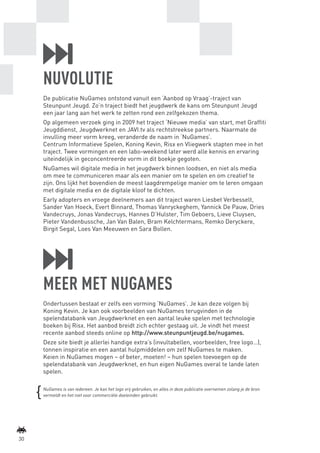 NUVOLUTIE
             De publicatie NuGames ontstond vanuit een ‘Aanbod op Vraag’-traject van
             Steunpunt Jeugd. Zo’n traject biedt het jeugdwerk de kans om Steunpunt Jeugd
             een jaar lang aan het werk te zetten rond een zelfgekozen thema.
             Op algemeen verzoek ging in 2009 het traject ‘Nieuwe media’ van start, met Graffiti
             Jeugddienst, Jeugdwerknet en JAVI.tv als rechtstreekse partners. Naarmate de
             invulling meer vorm kreeg, veranderde de naam in ‘NuGames’.
             Centrum Informatieve Spelen, Koning Kevin, Risx en Vliegwerk stapten mee in het
             traject. Twee vormingen en een labo-weekend later werd alle kennis en ervaring
             uiteindelijk in geconcentreerde vorm in dit boekje gegoten.
             NuGames wil digitale media in het jeugdwerk binnen loodsen, en niet als media
             om mee te communiceren maar als een manier om te spelen en om creatief te
             zijn. Ons lijkt het bovendien de meest laagdrempelige manier om te leren omgaan
             met digitale media en de digitale kloof te dichten.
             Early adopters en vroege deelnemers aan dit traject waren Liesbet Verbesselt,
             Sander Van Hoeck, Evert Binnard, Thomas Vanryckeghem, Yannick De Pauw, Dries
             Vandecruys, Jonas Vandecruys, Hannes D’Hulster, Tim Geboers, Lieve Cluysen,
             Pieter Vandenbussche, Jan Van Balen, Bram Kelchtermans, Remko Deryckere,
             Birgit Segal, Loes Van Meeuwen en Sara Bollen.




             MEER MET NUGAMES
             Ondertussen bestaat er zelfs een vorming ‘NuGames’. Je kan deze volgen bij
             Koning Kevin. Je kan ook voorbeelden van NuGames terugvinden in de
             spelendatabank van Jeugdwerknet en een aantal leuke spelen met technologie
             boeken bij Risx. Het aanbod breidt zich echter gestaag uit. Je vindt het meest
             recente aanbod steeds online op http://www.steunpuntjeugd.be/nugames.
             Deze site biedt je allerlei handige extra’s (invultabellen, voorbeelden, free logo…),
             tonnen inspiratie en een aantal hulpmiddelen om zelf NuGames te maken.
             Keien in NuGames mogen – of beter, moeten! – hun spelen toevoegen op de
             spelendatabank van Jeugdwerknet, en hun eigen NuGames overal te lande laten
             spelen.

             NuGames is van iedereen. Je kan het logo vrij gebruiken, en alles in deze publicatie overnemen zolang je de bron
             vermeldt en het niet voor commerciële doeleinden gebruikt.




    30



BINNENPAGINAS_DEF.indd 30                                                                                                       4/9/10 3:55:19 PM
 